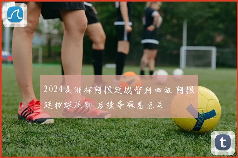 2024美洲杯阿根廷战智利回放 阿根廷控球压制 后续争冠看点足