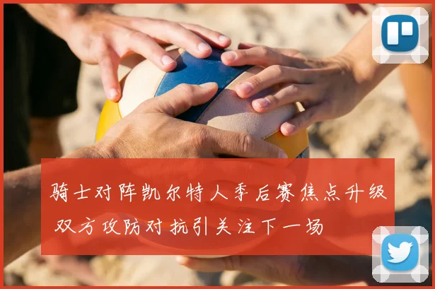 骑士对阵凯尔特人季后赛焦点升级 双方攻防对抗引关注下一场
