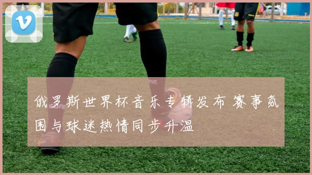 俄罗斯世界杯音乐专辑发布 赛事氛围与球迷热情同步升温