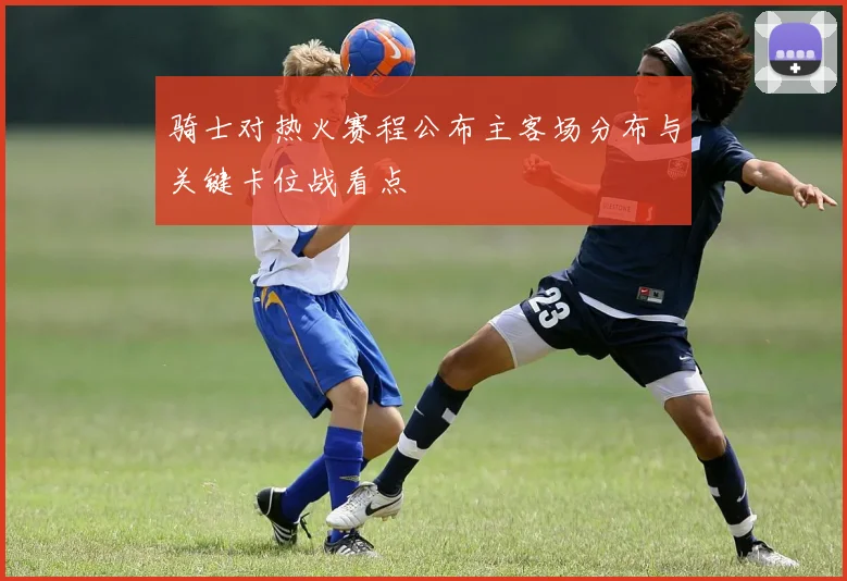 骑士对热火赛程公布主客场分布与关键卡位战看点