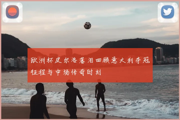 欧洲杯皮尔洛落泪回顾意大利夺冠征程与中场传奇时刻