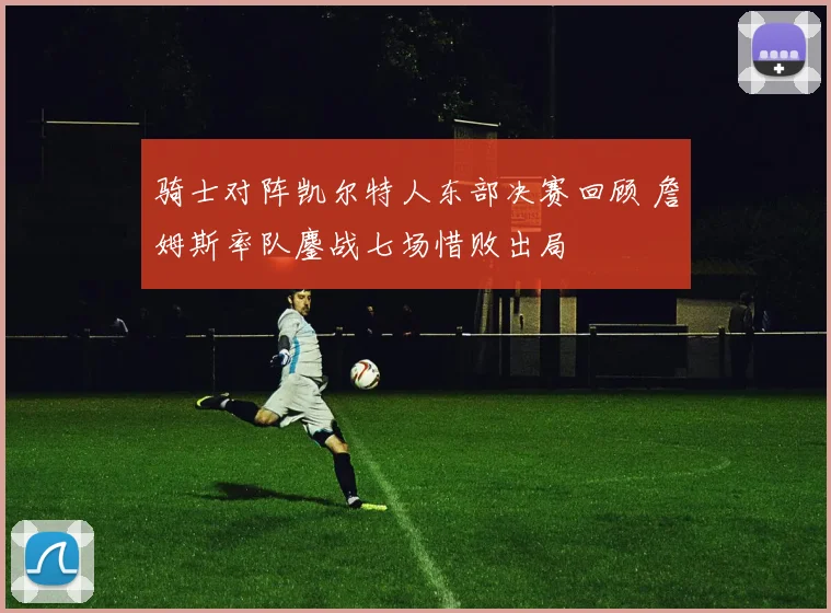 骑士对阵凯尔特人东部决赛回顾 詹姆斯率队鏖战七场惜败出局