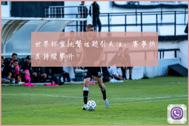 世界杯蜜桃臀话题引关注，赛事热度持续攀升